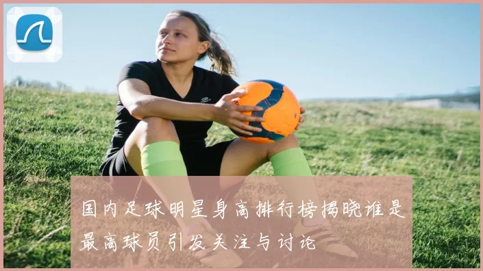 国内足球明星身高排行榜揭晓谁是最高球员引发关注与讨论