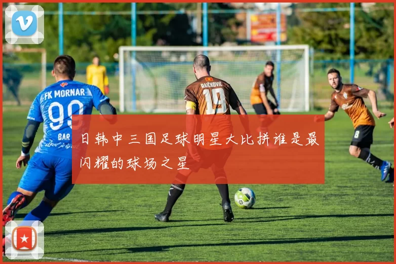 日韩中三国足球明星大比拼谁是最闪耀的球场之星
