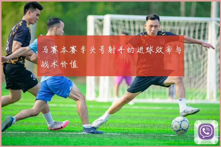 马赛本赛季头号射手的进球效率与战术价值