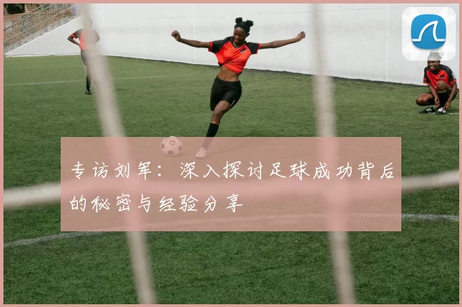 专访刘军：深入探讨足球成功背后的秘密与经验分享