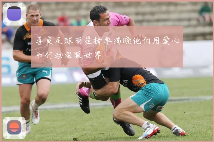 善良足球明星榜单揭晓他们用爱心和行动温暖世界