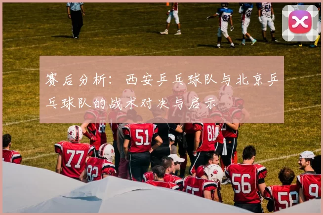 赛后分析：西安乒乓球队与北京乒乓球队的战术对决与启示