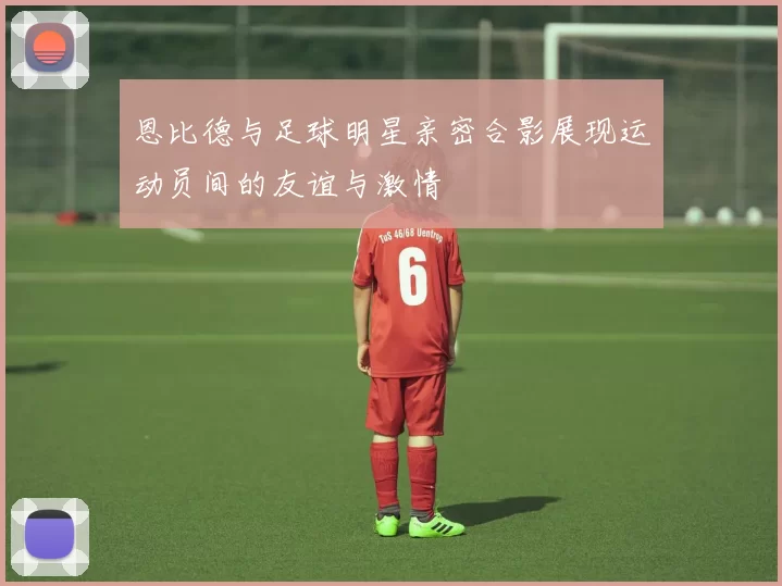恩比德与足球明星亲密合影展现运动员间的友谊与激情