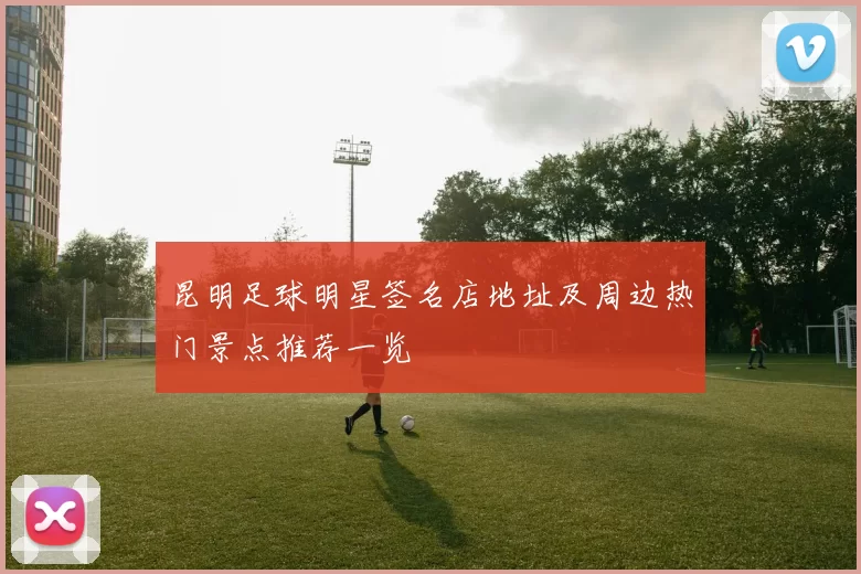 昆明足球明星签名店地址及周边热门景点推荐一览