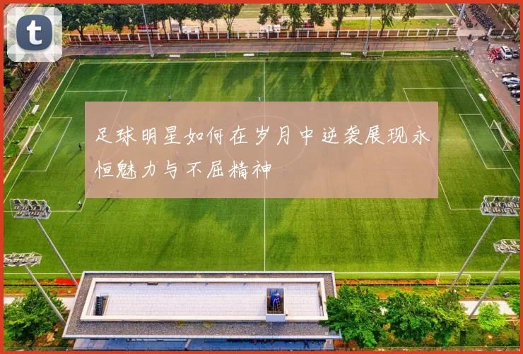 足球明星如何在岁月中逆袭展现永恒魅力与不屈精神