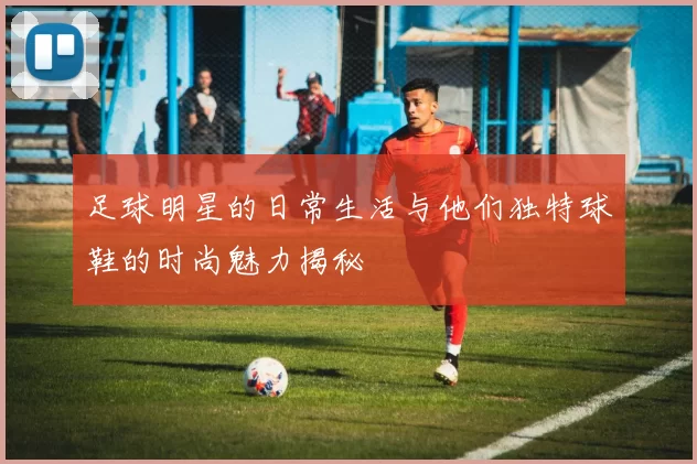 足球明星的日常生活与他们独特球鞋的时尚魅力揭秘