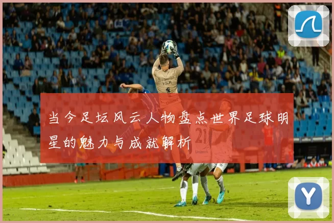 当今足坛风云人物盘点世界足球明星的魅力与成就解析