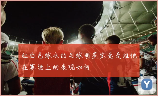 红白色球衣的足球明星究竟是谁他在赛场上的表现如何
