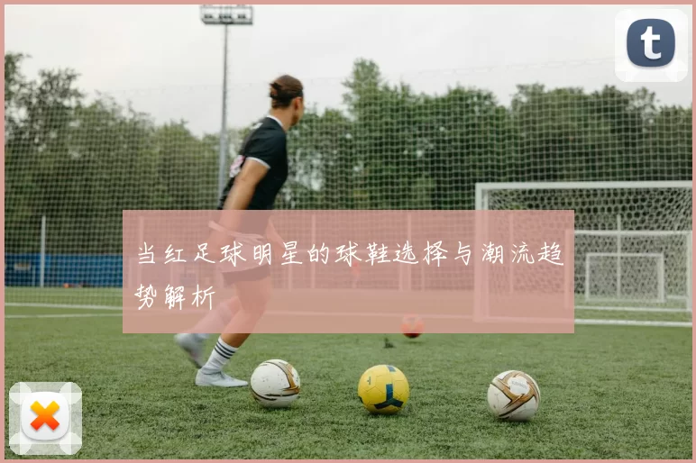 当红足球明星的球鞋选择与潮流趋势解析