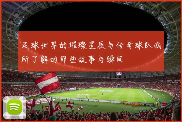 足球世界的璀璨星辰与传奇球队我所了解的那些故事与瞬间