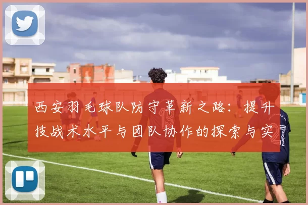 西安羽毛球队防守革新之路：提升技战术水平与团队协作的探索与实践