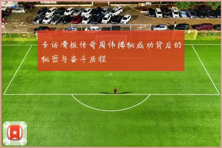 专访滑板传奇周伟揭秘成功背后的秘密与奋斗历程