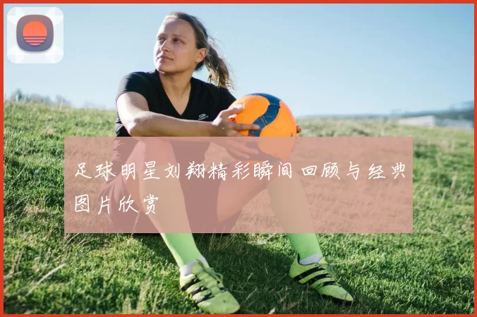 足球明星刘翔精彩瞬间回顾与经典图片欣赏