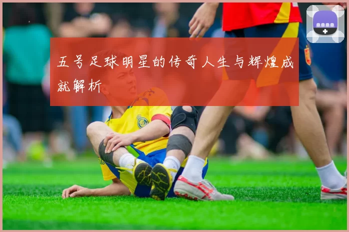 五号足球明星的传奇人生与辉煌成就解析