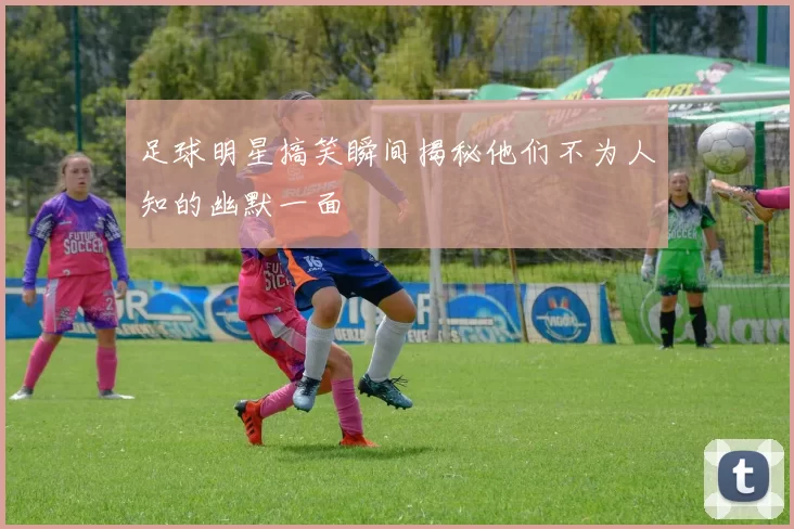 足球明星搞笑瞬间揭秘他们不为人知的幽默一面