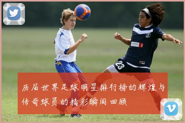 历届世界足球明星排行榜的辉煌与传奇球员的精彩瞬间回顾