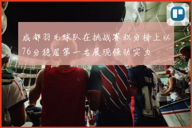 成都羽毛球队在挑战赛积分榜上以76分稳居第一名展现强劲实力
