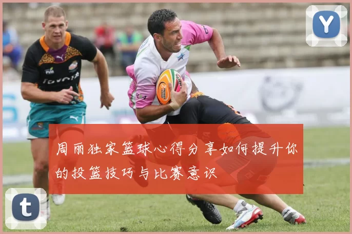周丽独家篮球心得分享如何提升你的投篮技巧与比赛意识