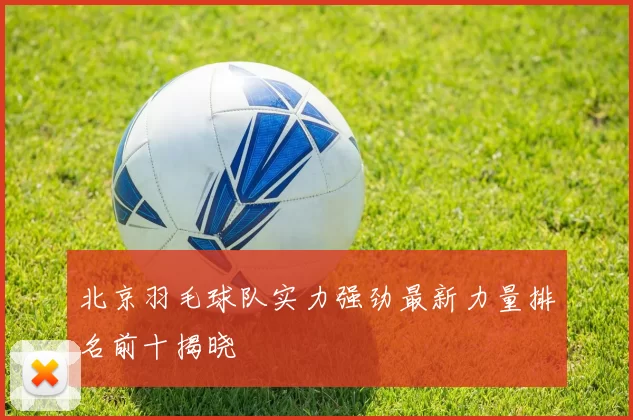 北京羽毛球队实力强劲最新力量排名前十揭晓