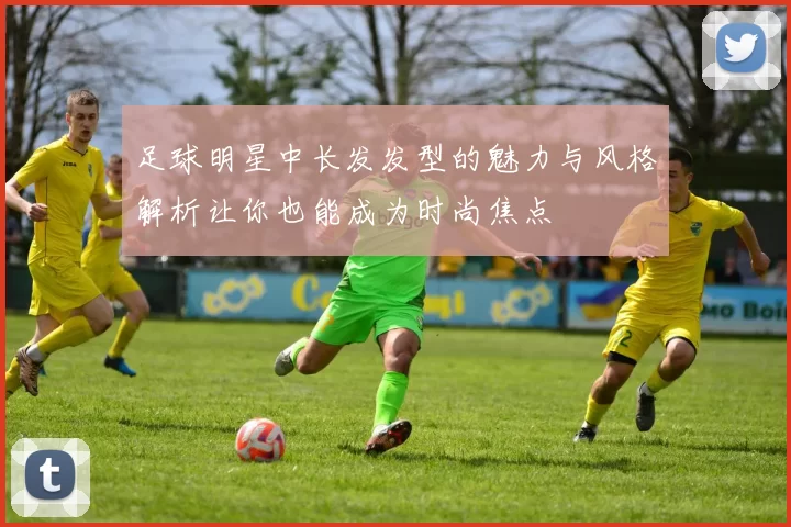 足球明星中长发发型的魅力与风格解析让你也能成为时尚焦点