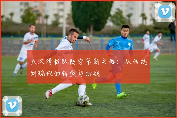 武汉滑板队防守革新之路：从传统到现代的转型与挑战