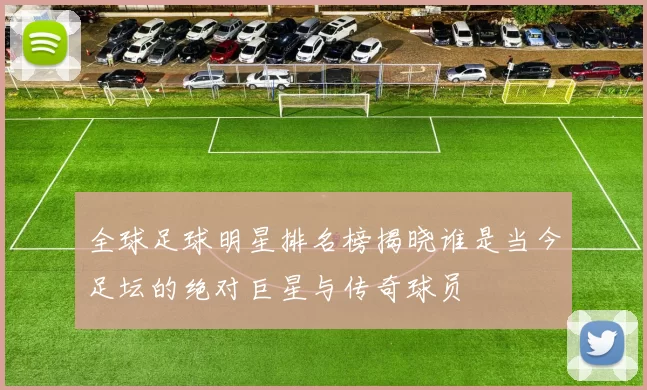 全球足球明星排名榜揭晓谁是当今足坛的绝对巨星与传奇球员