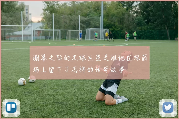 谢幕之际的足球巨星是谁他在绿茵场上留下了怎样的传奇故事