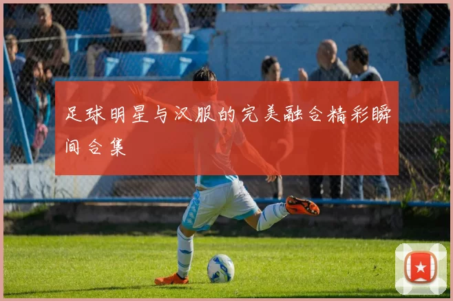 足球明星与汉服的完美融合精彩瞬间合集