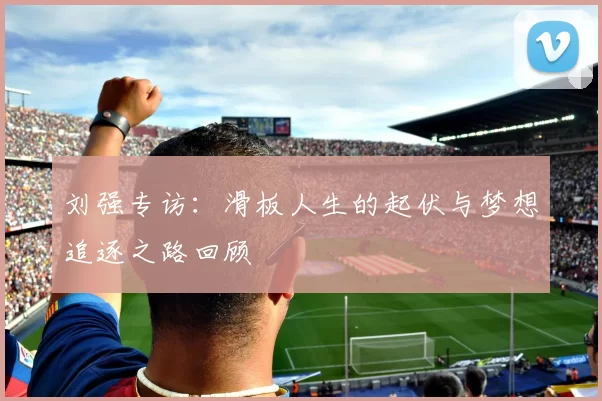 刘强专访：滑板人生的起伏与梦想追逐之路回顾