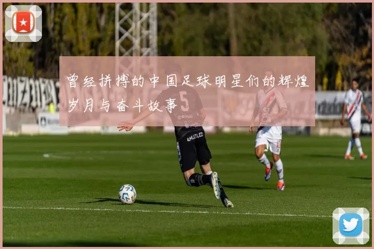 曾经拼搏的中国足球明星们的辉煌岁月与奋斗故事