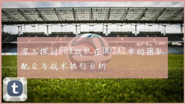 深入探讨FPX战队在DOTA2中的团队配合与战术执行分析