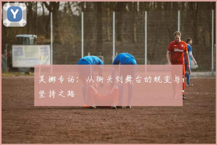 吴娜专访：从街头到舞台的蜕变与坚持之路