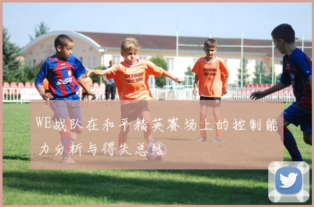 WE战队在和平精英赛场上的控制能力分析与得失总结