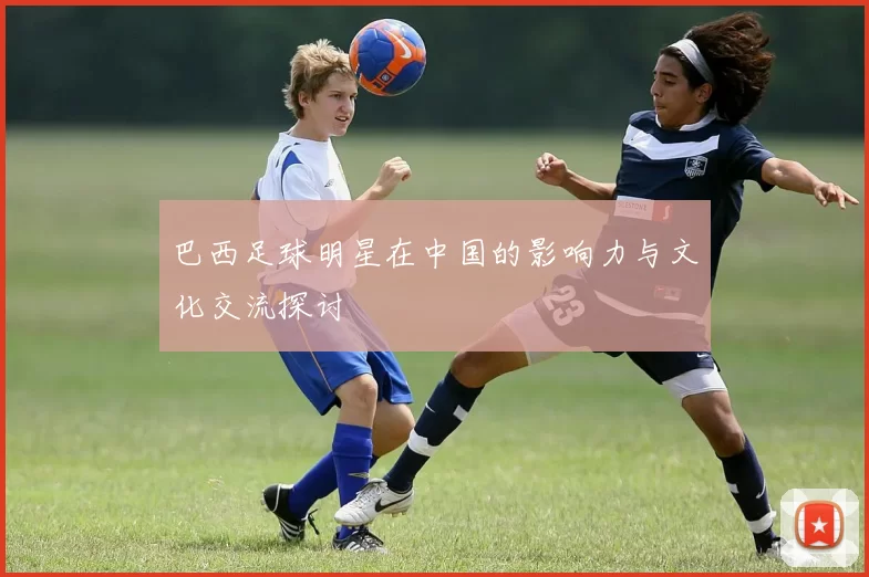 巴西足球明星在中国的影响力与文化交流探讨