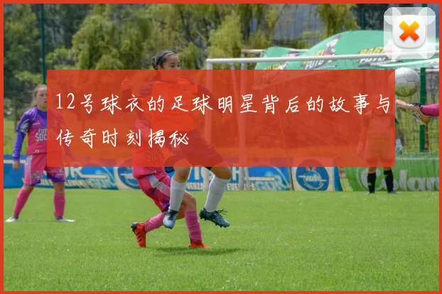 12号球衣的足球明星背后的故事与传奇时刻揭秘