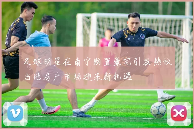 足球明星在南宁购置豪宅引发热议当地房产市场迎来新机遇