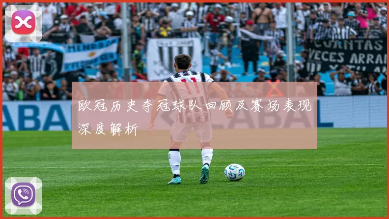 欧冠历史夺冠球队回顾及赛场表现深度解析