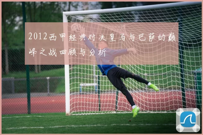 2012西甲经典对决皇马与巴萨的巅峰之战回顾与分析