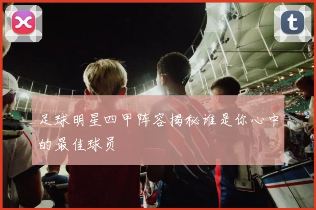 足球明星四甲阵容揭秘谁是你心中的最佳球员