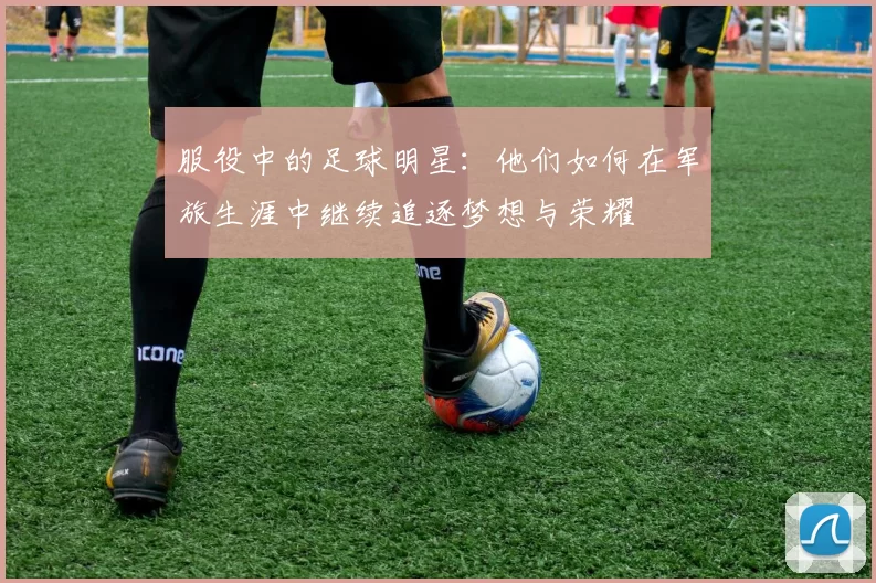 服役中的足球明星：他们如何在军旅生涯中继续追逐梦想与荣耀
