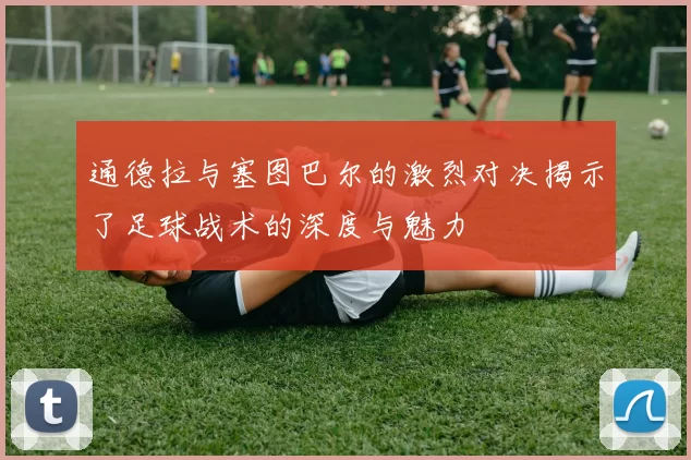 通德拉与塞图巴尔的激烈对决揭示了足球战术的深度与魅力