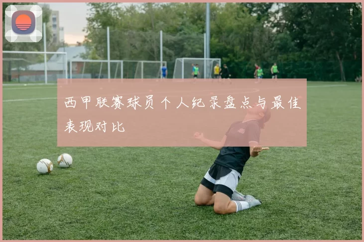 西甲联赛球员个人纪录盘点与最佳表现对比