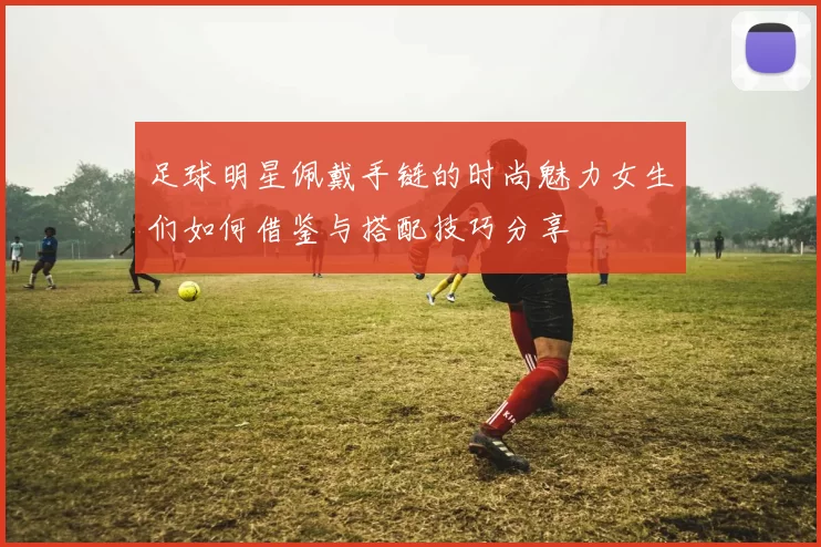 足球明星佩戴手链的时尚魅力女生们如何借鉴与搭配技巧分享