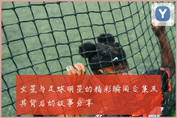 女星与足球明星的精彩瞬间合集及其背后的故事分享