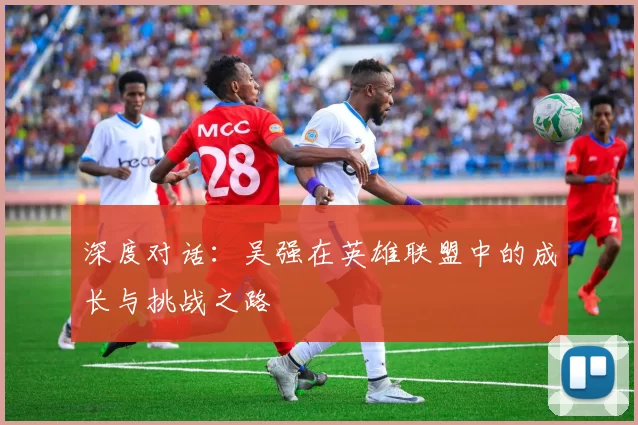 深度对话：吴强在英雄联盟中的成长与挑战之路