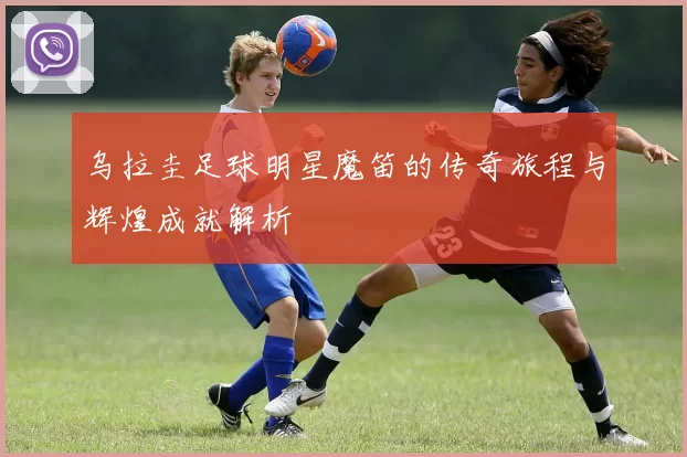 乌拉圭足球明星魔笛的传奇旅程与辉煌成就解析