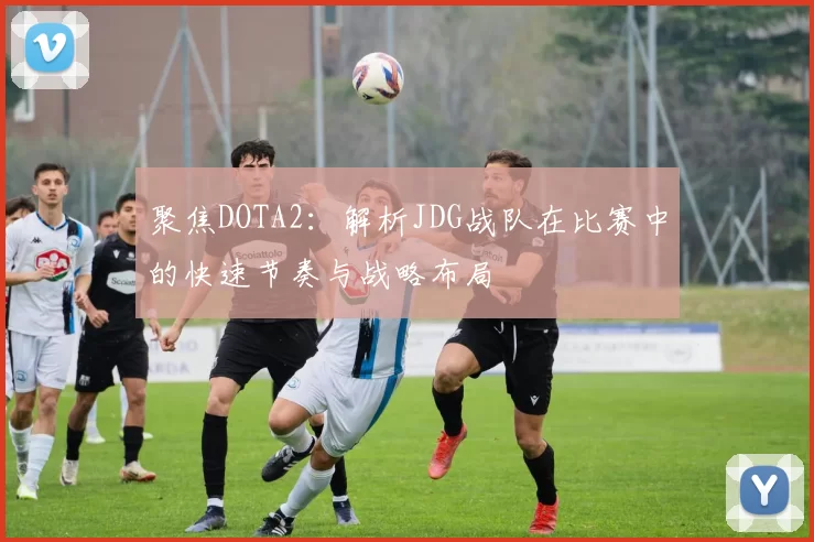 聚焦DOTA2：解析JDG战队在比赛中的快速节奏与战略布局
