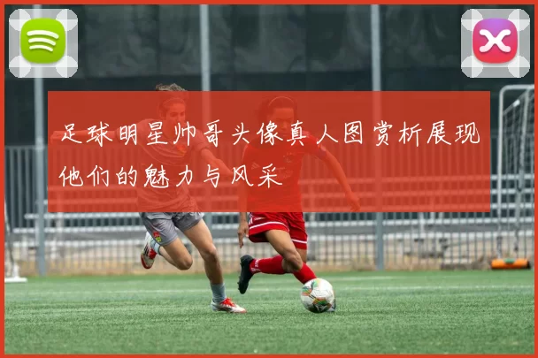 足球明星帅哥头像真人图赏析展现他们的魅力与风采