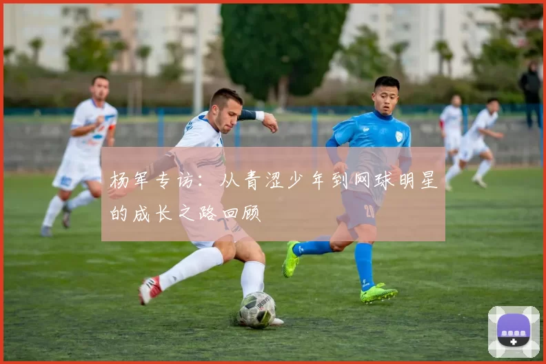杨军专访：从青涩少年到网球明星的成长之路回顾