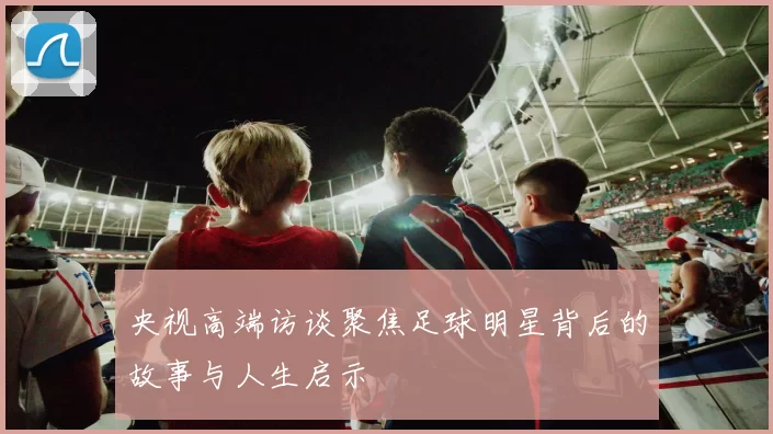 央视高端访谈聚焦足球明星背后的故事与人生启示